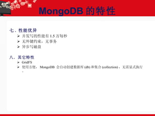 MongoDB 的特性 七 . 性能优异 并发写的性能有 1.5 万每秒  无外键约束，无事务 异步写磁盘  八．其它特性 GridFS 使用方便， MongoDB  会自动创建数据库 (db) 和集合 (collection) ，无需显式执行。 