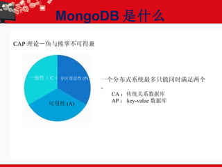 MongoDB 是什么 CAP 理论－鱼与熊掌不可得兼 一致性（ C ） 可用性 (A) 分区容忍性 (P) 一个分布式系统最多只能同时满足两个。 CA ：传统关系数据库  AP ： key-value 数据库  