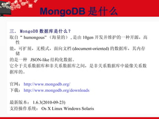 MongoDB 是什么 三． MongoDB 数据库是什么？ 取自“ humongous” （海量的） , 是由 10gen 开发并维护的一种开源，高性 能，可扩展，无模式，面向文档 (document-oriented) 的数据库，其内存储 的是一种  JSON-like 结构化数据。 它介于关系数据库和非关系数据库之间，是非关系数据库中最像关系数 据库的。 官网： http://www.mongodb.org/ 下载： http://www.mongodb.org/downloads 最新版本： 1.6.3(2010-09-23) 支持操作系统： Os X Linux Windows Solaris 