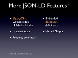More JSON-LD Features*

  • @set, @list,                                  • Embedded
        Compact IRIs,                              @context
        Unlabeled Nodes                            deﬁnitions

  • Language maps                                 • Named Graphs
  • Property generators


* http://json-ld.org/spec/latest/json-ld-syntax
 