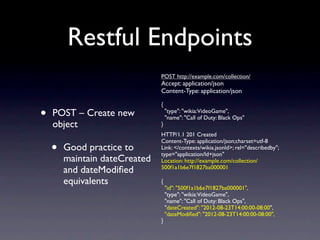 Restful Endpoints
                               POST http://example.com/collection/
                               Accept: application/json
                               Content-Type: application/json

                               {

•   POST – Create new              "type": "wikia:VideoGame",
                                   "name": "Call of Duty: Black Ops"
    object                     }
                               HTTP/1.1 201 Created

    •
                               Content-Type: application/json;charset=utf-8
        Good practice to       Link: </contexts/wikia.jsonld>; rel="describedby";
                               type="application/ld+json"
        maintain dateCreated   Location: http://example.com/collection/
        and dateModiﬁed        500f1a1b6e7f1827ba000001

        equivalents            {
                                   "id": "500f1a1b6e7f1827ba000001",
                                   "type": "wikia:VideoGame",
                                   "name": "Call of Duty: Black Ops",
                                   "dateCreated": "2012-08-23T14:00:00-08:00",
                                   "dateModiﬁed": "2012-08-23T14:00:00-08:00",
                               }
 