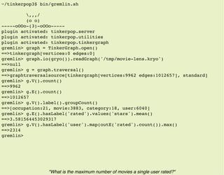 ~/tinkerpop3$ bin/gremlin.sh
,,,/
(o o)
-----oOOo-(3)-oOOo-----
plugin activated: tinkerpop.server
plugin activated: tinkerpop.utilities
plugin activated: tinkerpop.tinkergraph
gremlin> graph = TinkerGraph.open()
==>tinkergraph[vertices:0 edges:0]
gremlin> graph.io(gryo()).readGraph('/tmp/movie-lens.kryo')
==>null
gremlin> g = graph.traversal()
==>graphtraversalsource[tinkergraph[vertices:9962 edges:1012657], standard]
gremlin> g.V().count()
==>9962
gremlin> g.E().count()
==>1012657
gremlin> g.V().label().groupCount()
==>[occupation:21, movie:3883, category:18, user:6040]
gremlin> g.E().hasLabel('rated').values('stars').mean()
==>3.581564453029317
gremlin> g.V().hasLabel('user').map(outE('rated').count()).max()
==>2314
gremlin>
"What is the maximum number of movies a single user rated?"
 