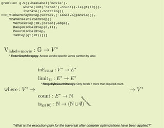 gremlin> g.V().hasLabel('movie').
where(inE('rated').count().is(gt(10))).
iterate().toString()
==>[TinkerGraphStep(vertex,[~label.eq(movie)]),
TraversalFilterStep([
VertexStep(IN,[rated],edge),
RangeGlobalStep(0,11),
CountGlobalStep,
IsStep(gt(10))])]
"What is the execution plan for the traversal after compiler optimizations have been applied?"
* TinkerGraphStragegy: Access vendor-speciﬁc vertex partition by label.
* RangeByIsCountStrategy: Only iterate 1 more than required count.
where : V ∗
→
inErated : V ∗
→ E∗
count : E∗
→ N
isgt(10) : N → (N ∪ ∅)
limit11 : E∗
→ E∗
Vlabel=movie : G → V ∗
→ V ∗
"true
orfalse"
 