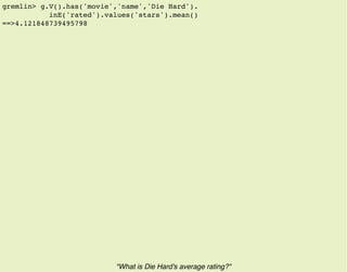 gremlin> g.V().has('movie','name','Die Hard').
inE('rated').values('stars').mean()
==>4.121848739495798
"What is Die Hard's average rating?"
 