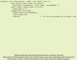 gremlin> g.V().has('movie','name','Die Hard').as('a').
inE('rated').has('stars',5).outV().
where(out('occupation').has('name','programmer')).
outE('rated').has('stars',5).inV().
where(neq('a')).
groupCount().by('name').
order(local).by(valueDecr).
limit(local,10).
unfold() // so its not printed on a single line
"Which programmers like Die Hard and what other movies do they like?
Group and count the movies by their name. Sort the group count map in decreasing order by the count.
Clip the map to the top 10 entries and stream out the map's entries (for display purposes)."
 