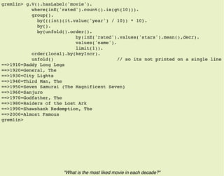 gremlin> g.V().hasLabel('movie').
where(inE('rated').count().is(gt(10))).
group().
by{((int)(it.value('year') / 10)) * 10}.
by().
by(unfold().order().
by(inE('rated').values('stars').mean(),decr).
values('name').
limit(1)).
order(local).by(keyIncr).
unfold() // so its not printed on a single line
==>1910=Daddy Long Legs
==>1920=General, The
==>1930=City Lights
==>1940=Third Man, The
==>1950=Seven Samurai (The Magnificent Seven)
==>1960=Sanjuro
==>1970=Godfather, The
==>1980=Raiders of the Lost Ark
==>1990=Shawshank Redemption, The
==>2000=Almost Famous
gremlin>
"What is the most liked movie in each decade?"
 