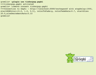 gremlin> :plugin use tinkerpop.gephi
==>tinkerpop.gephi activated
gremlin> :remote connect tinkerpop.gephi
==>Connection to Gephi - http://localhost:8080/workspace0 with stepDelay:1000,
startRGBColor:[0.0, 1.0, 0.5], colorToFade:g, colorFadeRate:0.7, startSize:
20.0,sizeDecrementRate:0.33
gremlin>
 