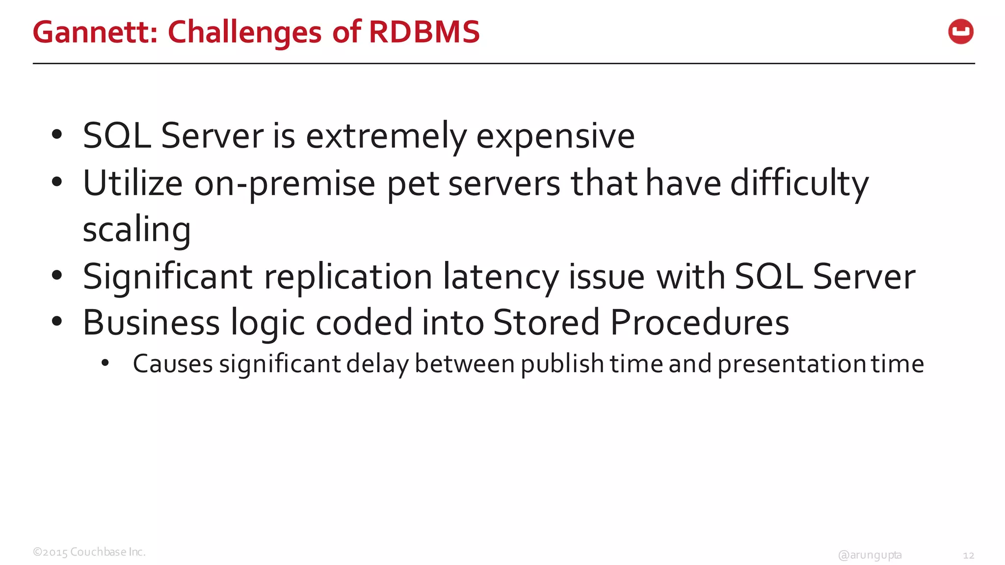 ©2015  Couchbase  Inc. 12@arungupta
Gannett:  Challenges  of  RDBMS
• SQL  Server  is  extremely  expensive
• Utilize  on-­‐premise pet  servers  that  have  difficulty  
scaling
• Significant  replication  latency  issue  with  SQL  Server
• Business  logic  coded  into  Stored  Procedures
• Causes  significant  delay  between  publish  time  and  presentation  time
 