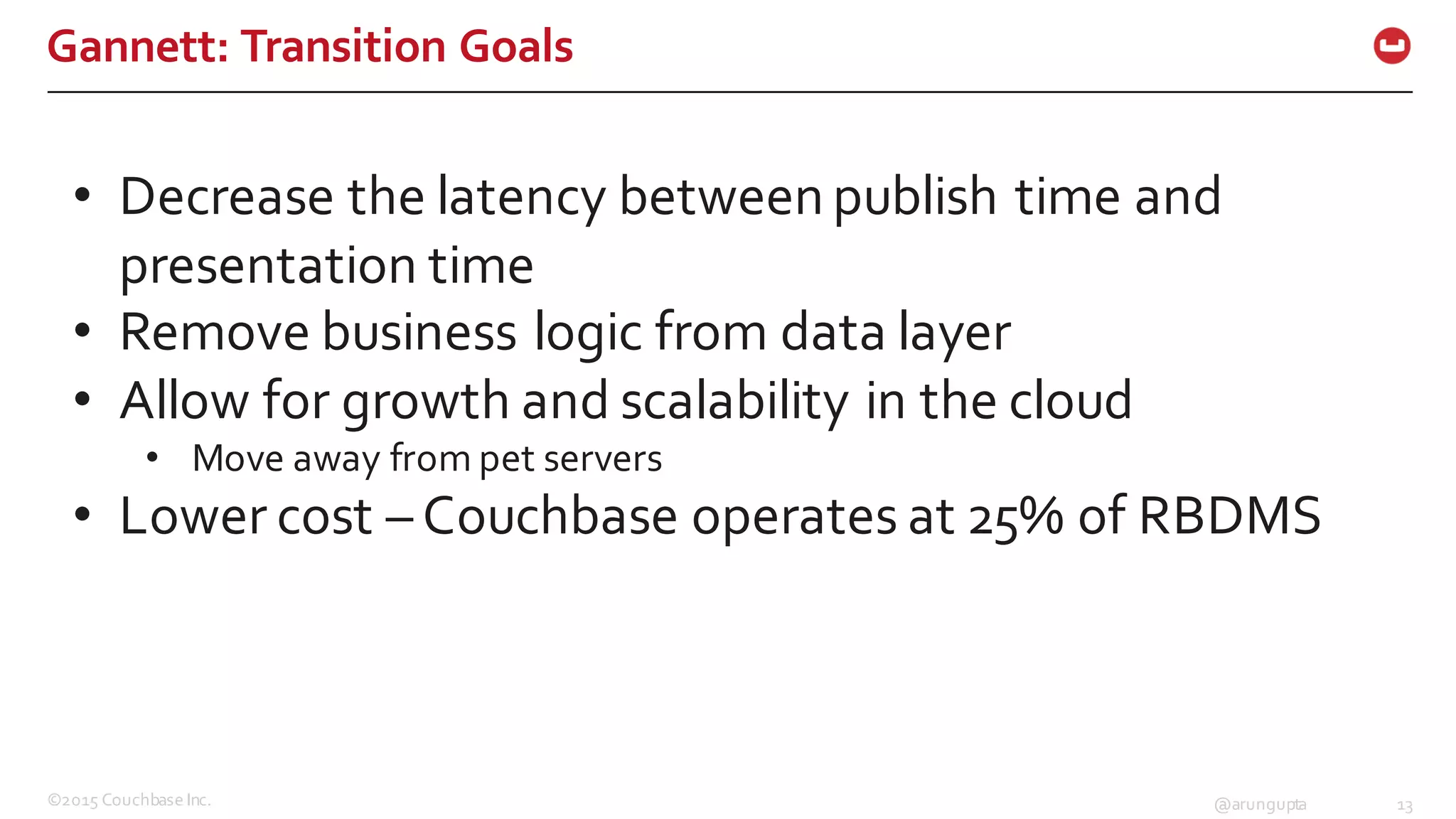 ©2015  Couchbase  Inc. 13@arungupta
Gannett:  Transition  Goals
• Decrease  the  latency  between  publish  time  and  
presentation  time
• Remove  business  logic  from  data  layer
• Allow  for  growth  and  scalability  in  the  cloud
• Move  away  from  pet  servers
• Lower  cost  – Couchbase  operates  at  25%  of  RBDMS
 