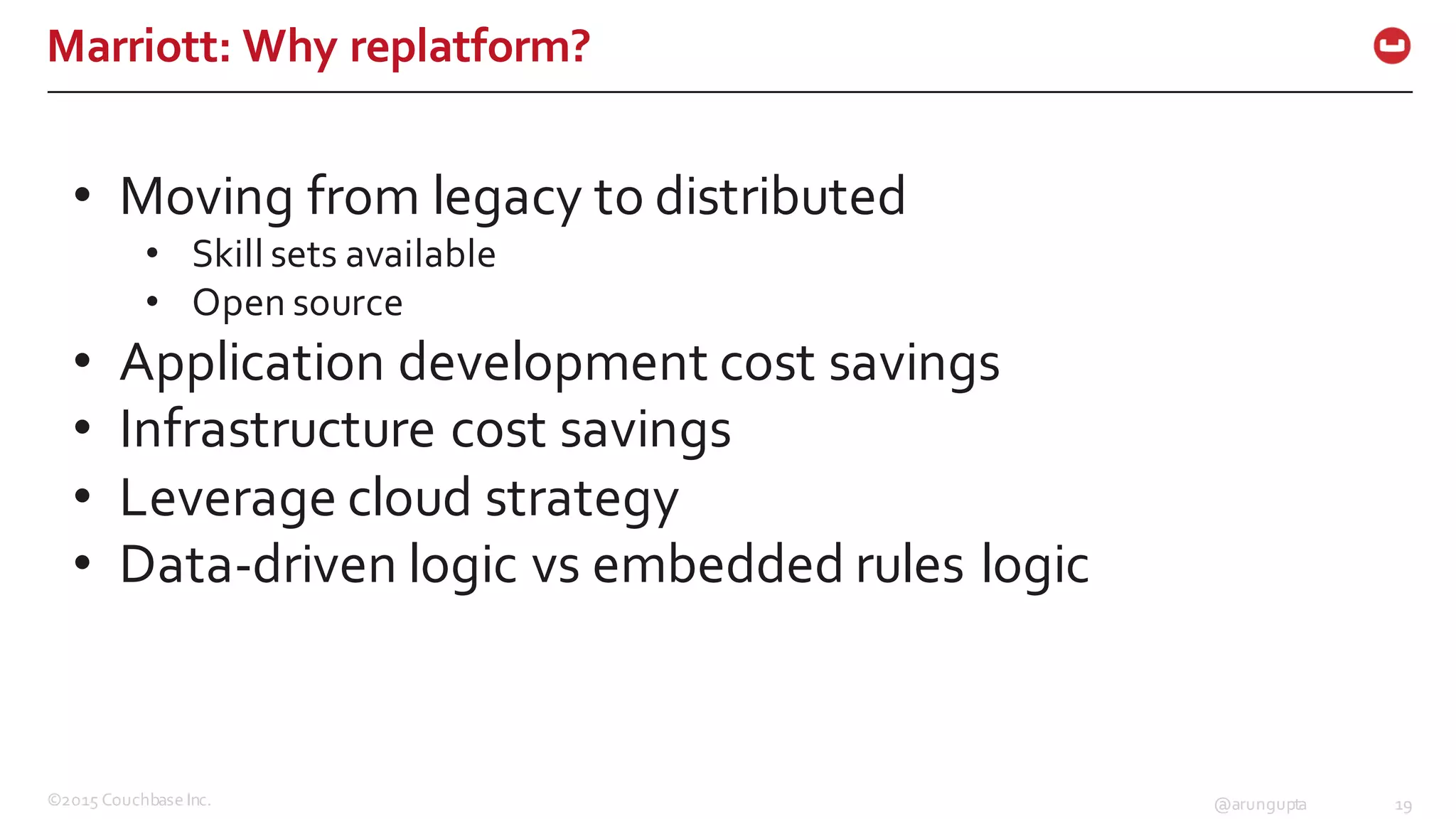 ©2015  Couchbase  Inc. 19@arungupta
Marriott:  Why  replatform?
• Moving  from  legacy  to  distributed
• Skill  sets  available
• Open  source
• Application  development  cost  savings
• Infrastructure  cost  savings
• Leverage  cloud  strategy
• Data-­‐driven  logic  vs  embedded  rules  logic
 