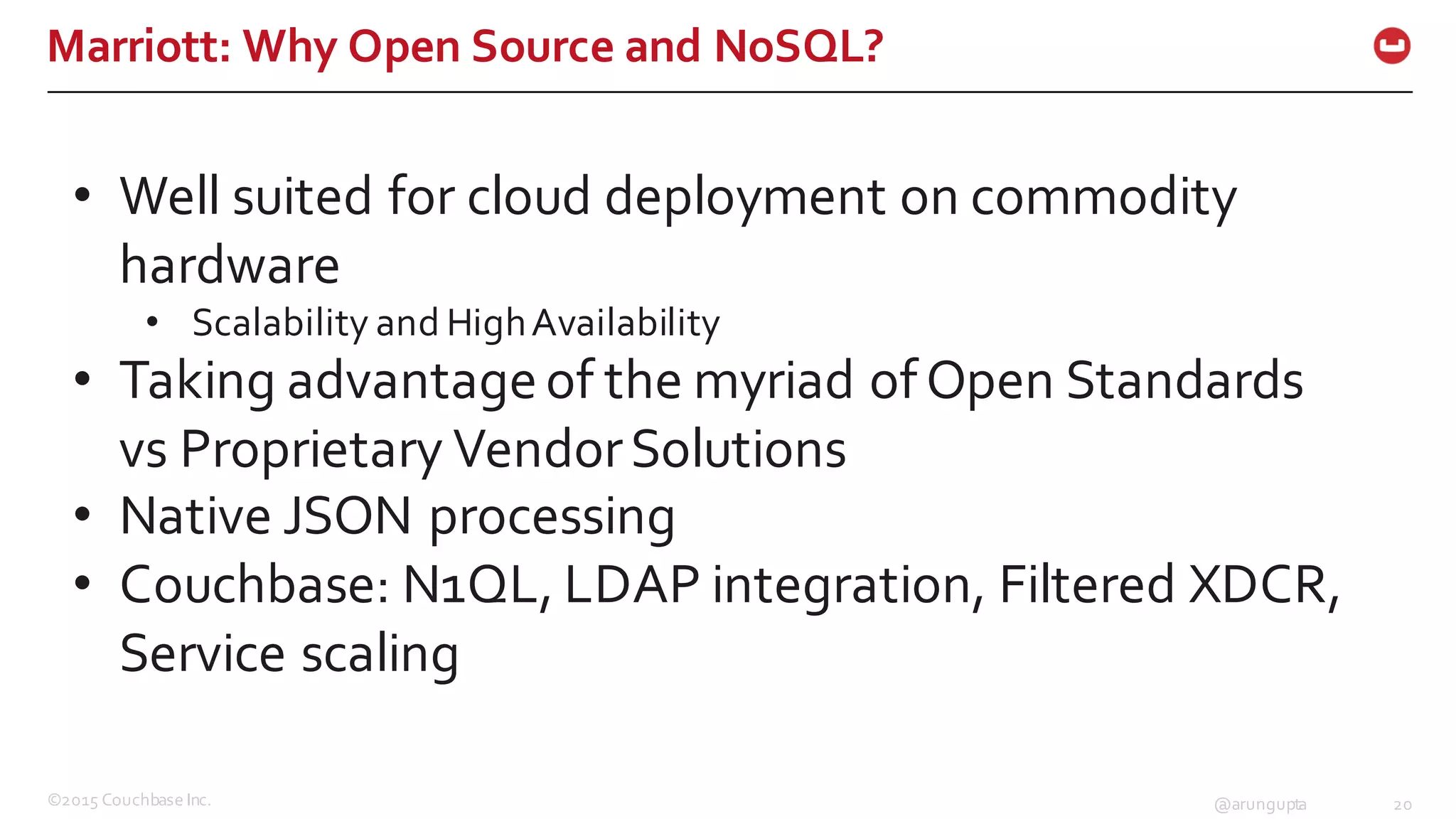 ©2015  Couchbase  Inc. 20@arungupta
Marriott:  Why  Open  Source  and  NoSQL?
• Well  suited  for  cloud  deployment  on  commodity  
hardware
• Scalability  and  High  Availability
• Taking  advantage  of  the  myriad  of  Open  Standards  
vs  Proprietary  Vendor  Solutions
• Native  JSON  processing  
• Couchbase:  N1QL,  LDAP  integration,  Filtered  XDCR,  
Service  scaling
 