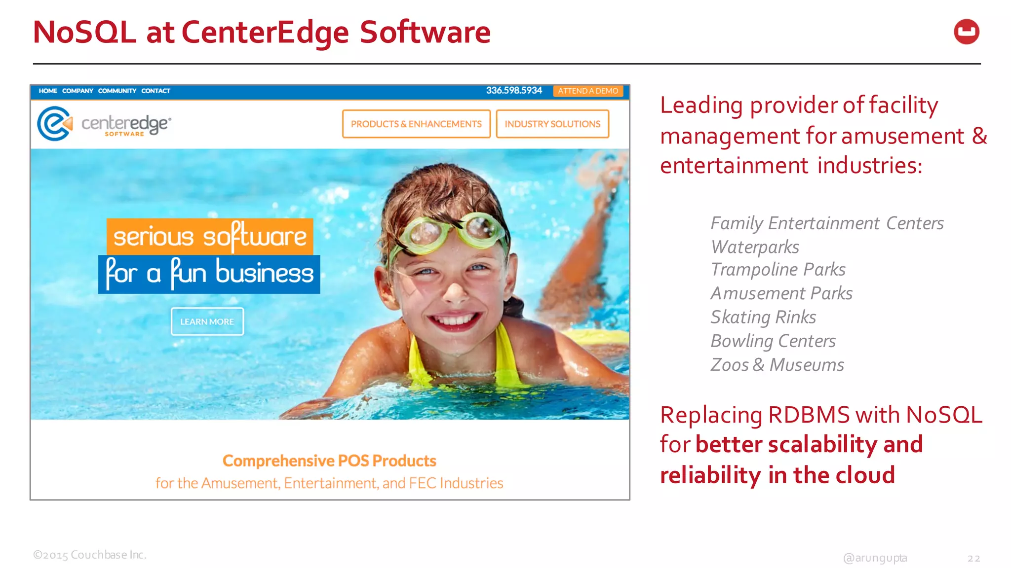 ©2015  Couchbase  Inc. 22@arungupta
NoSQL  at  CenterEdge Software
Leading  provider  of  facility  
management  for  amusement  &  
entertainment  industries:
Family  Entertainment  Centers
Waterparks
Trampoline  Parks
Amusement  Parks
Skating  Rinks
Bowling  Centers
Zoos  &  Museums  
Replacing  RDBMS  with  NoSQL  
for  better  scalability  and  
reliability  in  the  cloud
 