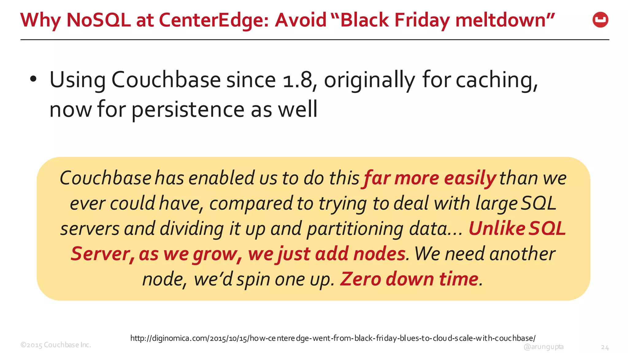 ©2015  Couchbase  Inc. 24@arungupta
Why  NoSQL  at  CenterEdge:  Avoid  “Black  Friday  meltdown”
http://diginomica.com/2015/10/15/how-­‐centeredge-­‐went-­‐from-­‐black-­‐friday-­‐blues-­‐to-­‐cloud-­‐scale-­‐with-­‐couchbase/
• Using  Couchbase  since  1.8,  originally  for  caching,  
now  for  persistence  as  well
Couchbase  has  enabled  us  to  do  this  far  more  easily  than  we  
ever  could  have,  compared  to  trying  to  deal  with  large  SQL  
servers  and  dividing  it  up  and  partitioning  data…  Unlike  SQL  
Server,  as  we  grow,  we  just  add  nodes.  We  need  another  
node,  we’d  spin  one  up.  Zero  down  time.
 