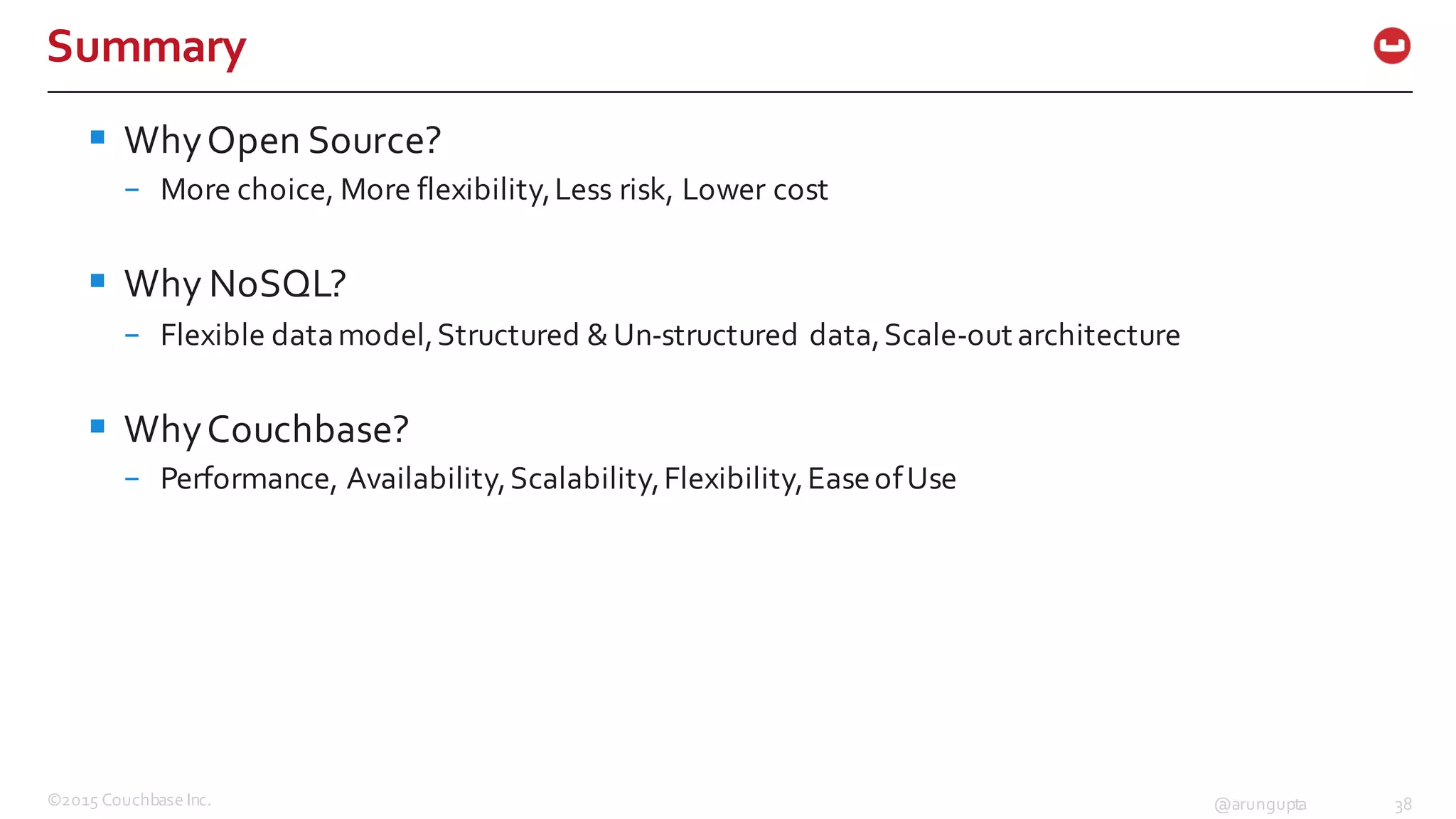 ©2015  Couchbase  Inc. 38@arungupta
Summary
§ Why  Open  Source?
– More  choice,  More  flexibility,  Less  risk,  Lower  cost
§ Why  NoSQL?
– Flexible  data  model,  Structured  &  Un-­‐structured  data,  Scale-­‐out  architecture  
§ Why  Couchbase?
– Performance,  Availability,  Scalability,  Flexibility,  Ease  of  Use
 