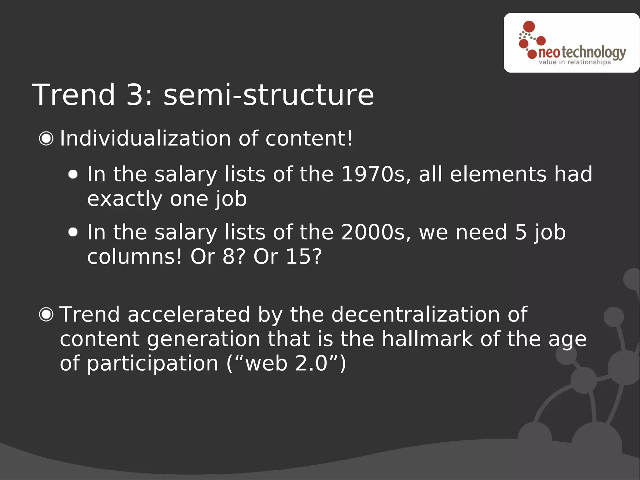 Trend 3: semi-structure
 Individualization of content!
   In the salary lists of the 1970s, all elements had
   exactly one job
   In the salary lists of the 2000s, we need 5 job
   columns! Or 8? Or 15?

 Trend accelerated by the decentralization of
 content generation that is the hallmark of the age
 of participation (“web 2.0”)
 
