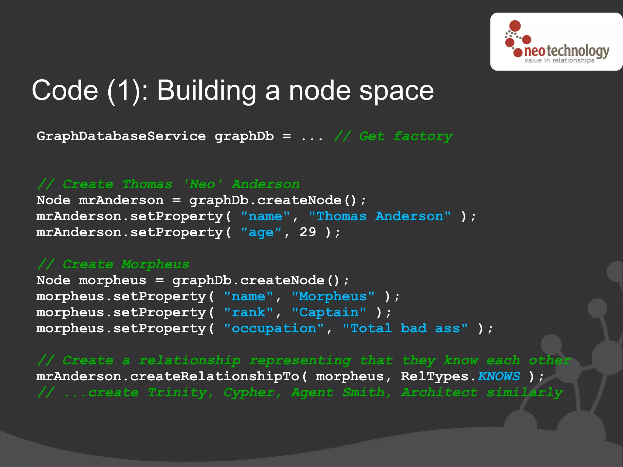 Code (1): Building a node space
GraphDatabaseService graphDb = ... // Get factory


// Create Thomas 'Neo' Anderson
Node mrAnderson = graphDb.createNode();
mrAnderson.setProperty( "name", "Thomas Anderson" );
mrAnderson.setProperty( "age", 29 );

// Create Morpheus
Node morpheus = graphDb.createNode();
morpheus.setProperty( "name", "Morpheus" );
morpheus.setProperty( "rank", "Captain" );
morpheus.setProperty( "occupation", "Total bad ass" );

// Create a relationship representing that they know each other
mrAnderson.createRelationshipTo( morpheus, RelTypes.KNOWS );
// ...create Trinity, Cypher, Agent Smith, Architect similarly
 