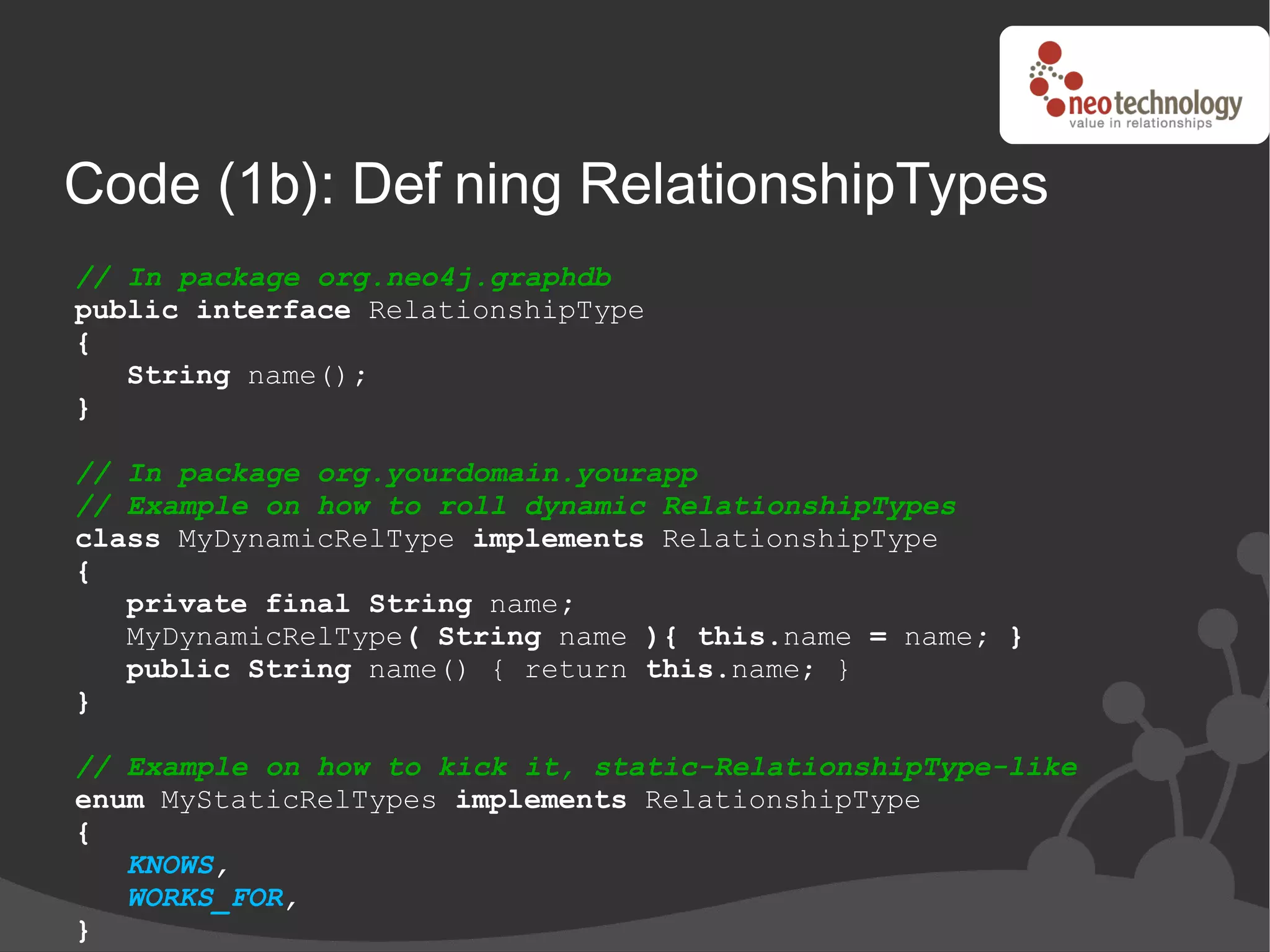 Code (1b): Def ning RelationshipTypes
             i
// In package org.neo4j.graphdb
public interface RelationshipType
{
   String name();
}

// In package org.yourdomain.yourapp
// Example on how to roll dynamic RelationshipTypes
class MyDynamicRelType implements RelationshipType
{
   private final String name;
   MyDynamicRelType( String name ){ this.name = name; }
   public String name() { return this.name; }
}

// Example on how to kick it, static-RelationshipType-like
enum MyStaticRelTypes implements RelationshipType
{
   KNOWS,
   WORKS_FOR,
}
 