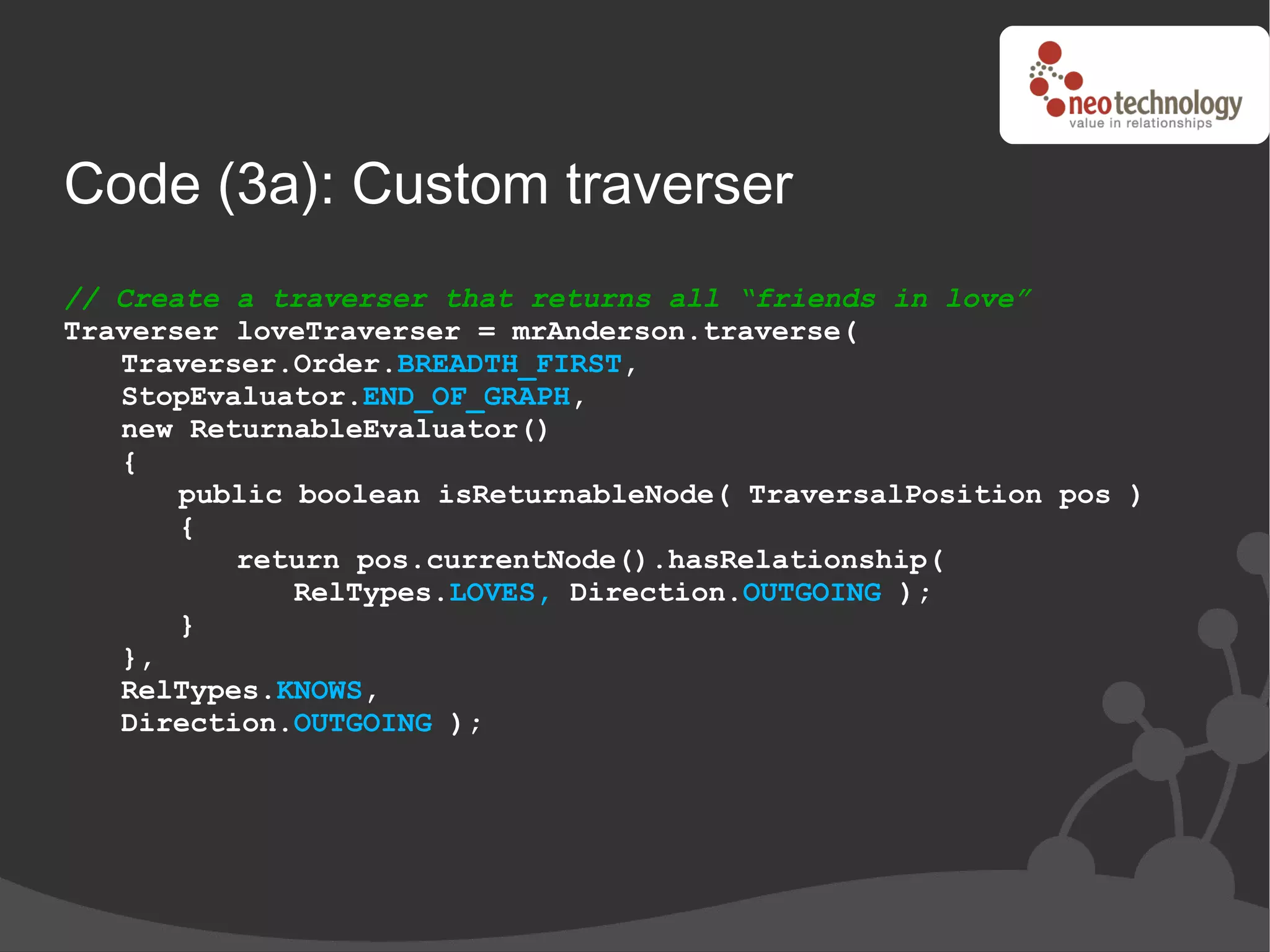 Code (3a): Custom traverser
// Create a traverser that returns all “friends in love”
Traverser loveTraverser = mrAnderson.traverse(
   Traverser.Order.BREADTH_FIRST,
   StopEvaluator.END_OF_GRAPH,
   new ReturnableEvaluator()
   {
       public boolean isReturnableNode( TraversalPosition pos )
       {
          return pos.currentNode().hasRelationship(
              RelTypes.LOVES, Direction.OUTGOING );
       }
   },
   RelTypes.KNOWS,
   Direction.OUTGOING );
 