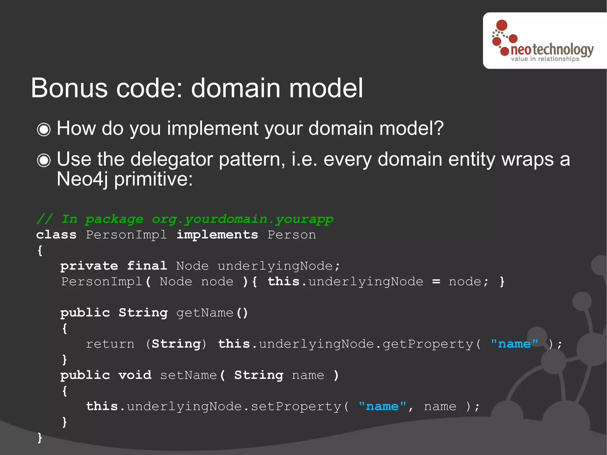 Bonus code: domain model
    How do you implement your domain model?
    Use the delegator pattern, i.e. every domain entity wraps a
    Neo4j primitive:
// In package org.yourdomain.yourapp
class PersonImpl implements Person
{
   private final Node underlyingNode;
   PersonImpl( Node node ){ this.underlyingNode = node; }

    public String getName()
    {
       return (String) this.underlyingNode.getProperty( "name" );
    }
    public void setName( String name )
    {
       this.underlyingNode.setProperty( "name", name );
    }
}
 