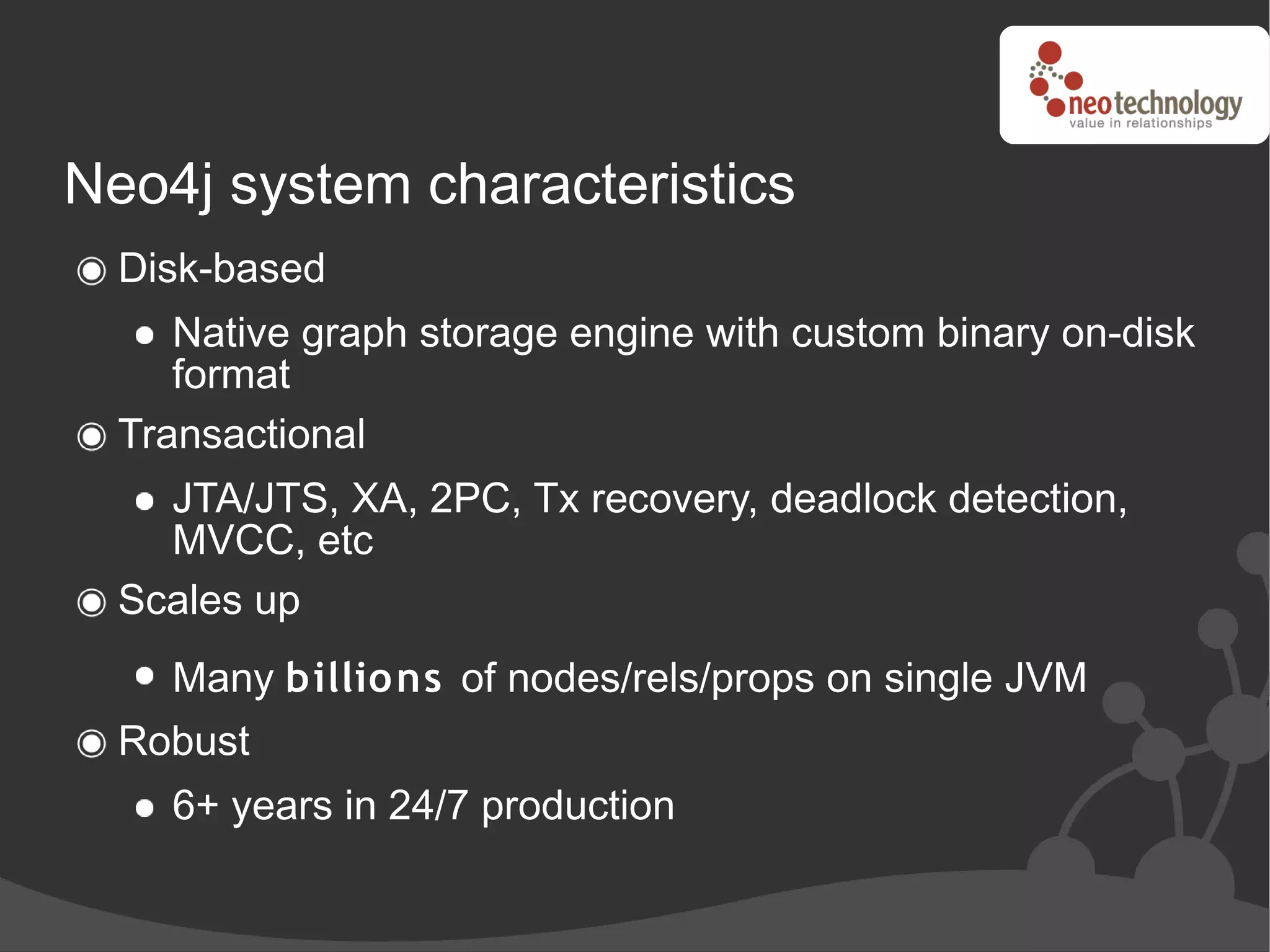 Neo4j system characteristics
  Disk-based
     Native graph storage engine with custom binary on-disk
     format
  Transactional
    JTA/JTS, XA, 2PC, Tx recovery, deadlock detection,
    MVCC, etc
  Scales up
    Many billions of nodes/rels/props on single JVM
  Robust
    6+ years in 24/7 production
 