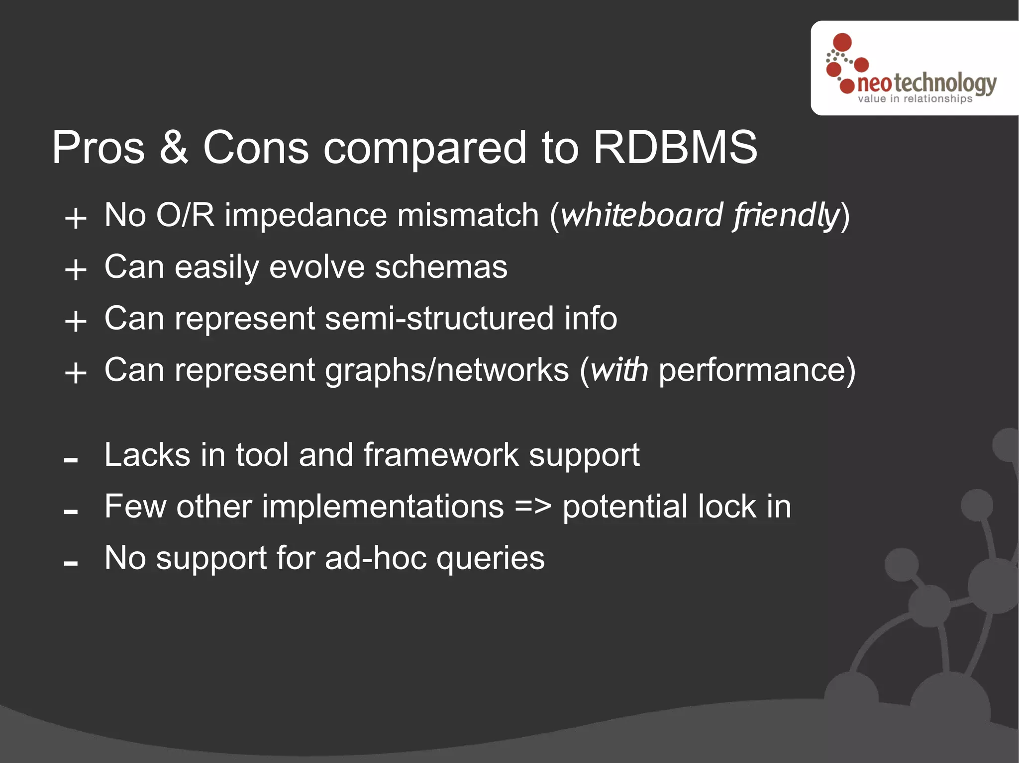 Pros & Cons compared to RDBMS
+ No O/R impedance mismatch (whiteboard friendly)
+ Can easily evolve schemas
+ Can represent semi-structured info
+ Can represent graphs/networks (with performance)

-   Lacks in tool and framework support
-   Few other implementations => potential lock in
-   No support for ad-hoc queries
 
