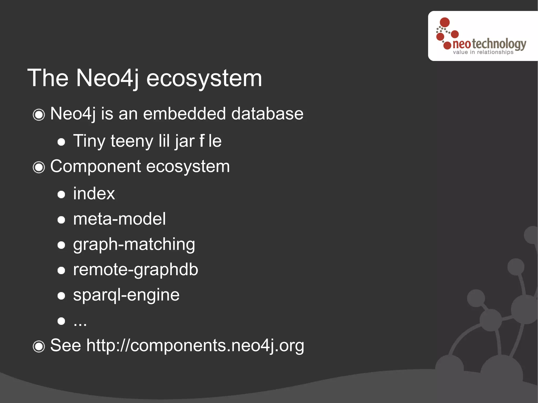 The Neo4j ecosystem
 Neo4j is an embedded database
   Tiny teeny lil jar f le
                      i
 Component ecosystem
   index
   meta-model
   graph-matching
   remote-graphdb
   sparql-engine
   ...
 See http://components.neo4j.org
 