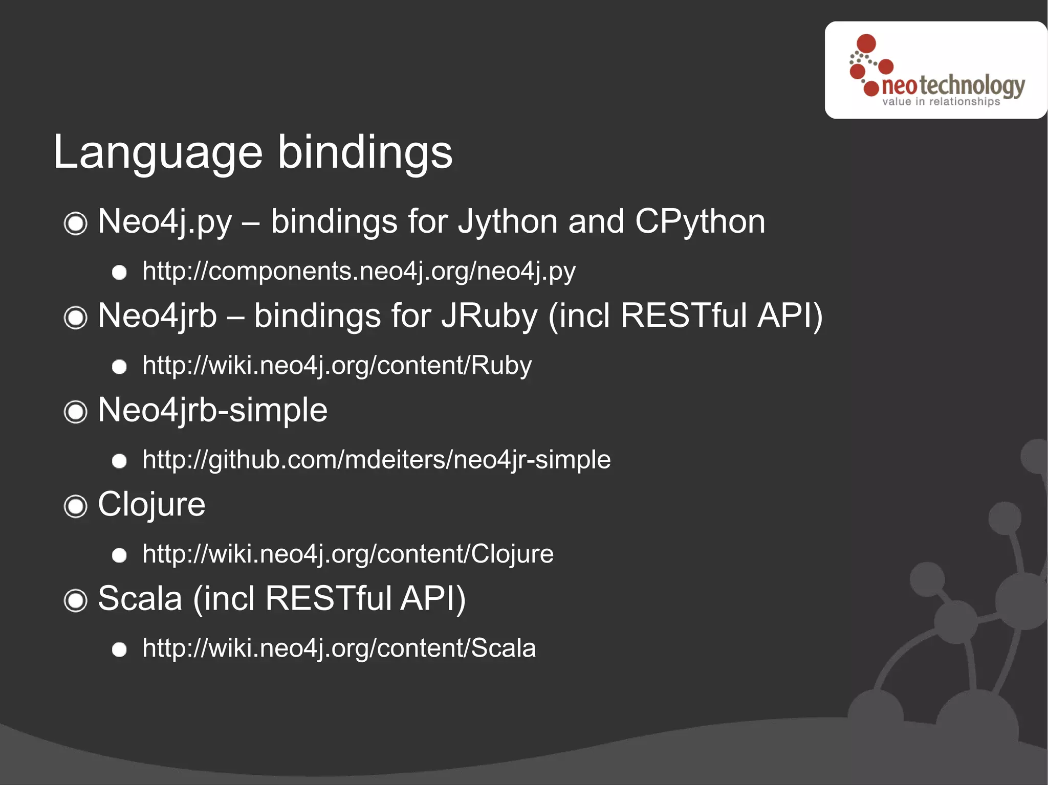 Language bindings
 Neo4j.py – bindings for Jython and CPython
   http://components.neo4j.org/neo4j.py
 Neo4jrb – bindings for JRuby (incl RESTful API)
   http://wiki.neo4j.org/content/Ruby
 Neo4jrb-simple
   http://github.com/mdeiters/neo4jr-simple
 Clojure
   http://wiki.neo4j.org/content/Clojure
 Scala (incl RESTful API)
   http://wiki.neo4j.org/content/Scala
 