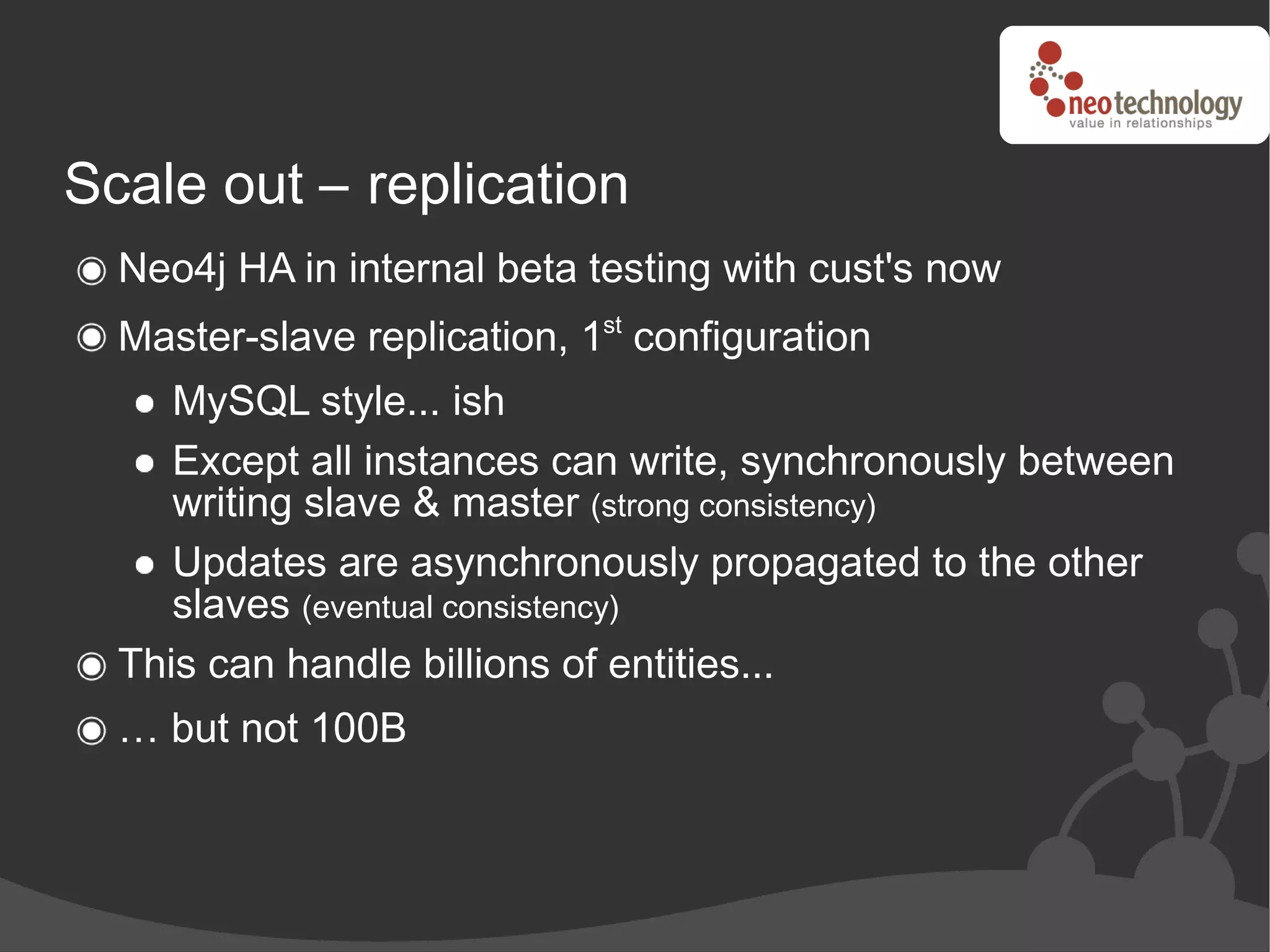 Scale out – replication
  Neo4j HA in internal beta testing with cust's now
  Master-slave replication, 1st configuration
     MySQL style... ish
     Except all instances can write, synchronously between
     writing slave & master (strong consistency)
     Updates are asynchronously propagated to the other
     slaves (eventual consistency)
  This can handle billions of entities...
  … but not 100B
 