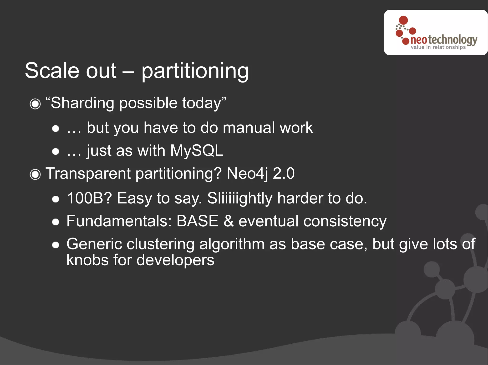 Scale out – partitioning
  “Sharding possible today”
     … but you have to do manual work
     … just as with MySQL
  Transparent partitioning? Neo4j 2.0
    100B? Easy to say. Sliiiiightly harder to do.
    Fundamentals: BASE & eventual consistency
    Generic clustering algorithm as base case, but give lots of
    knobs for developers
 