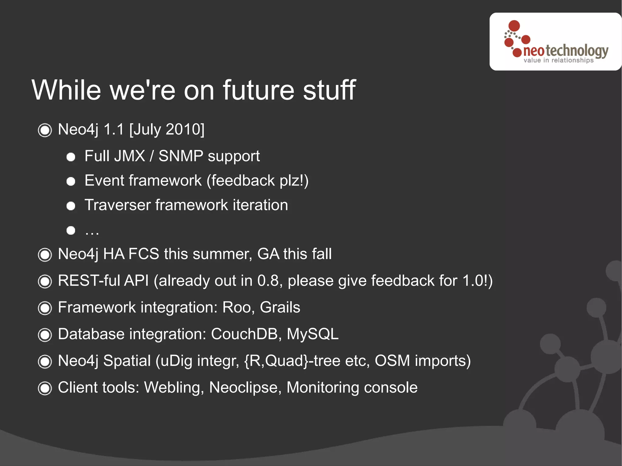 While we're on future stuff
  Neo4j 1.1 [July 2010]
     Full JMX / SNMP support
     Event framework (feedback plz!)
     Traverser framework iteration
     …
  Neo4j HA FCS this summer, GA this fall
  REST-ful API (already out in 0.8, please give feedback for 1.0!)
  Framework integration: Roo, Grails
  Database integration: CouchDB, MySQL
  Neo4j Spatial (uDig integr, {R,Quad}-tree etc, OSM imports)
  Client tools: Webling, Neoclipse, Monitoring console
 