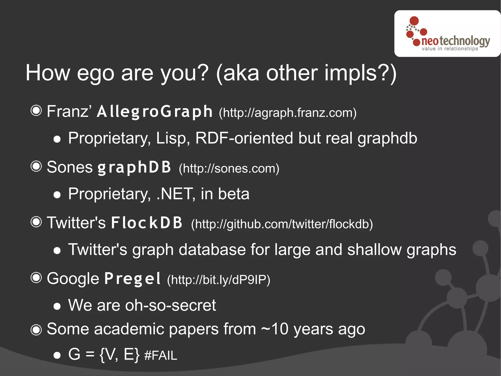 How ego are you? (aka other impls?)
  Franz’ A lleg roG ra ph      (http://agraph.franz.com)

     Proprietary, Lisp, RDF-oriented but real graphdb
  Sones g ra phD B      (http://sones.com)

     Proprietary, .NET, in beta
  Twitter's Floc k D B    (http://github.com/twitter/flockdb)

     Twitter's graph database for large and shallow graphs
  Google P reg el   (http://bit.ly/dP9IP)

    We are oh-so-secret
  Some academic papers from ~10 years ago
     G = {V, E} #FAIL
 