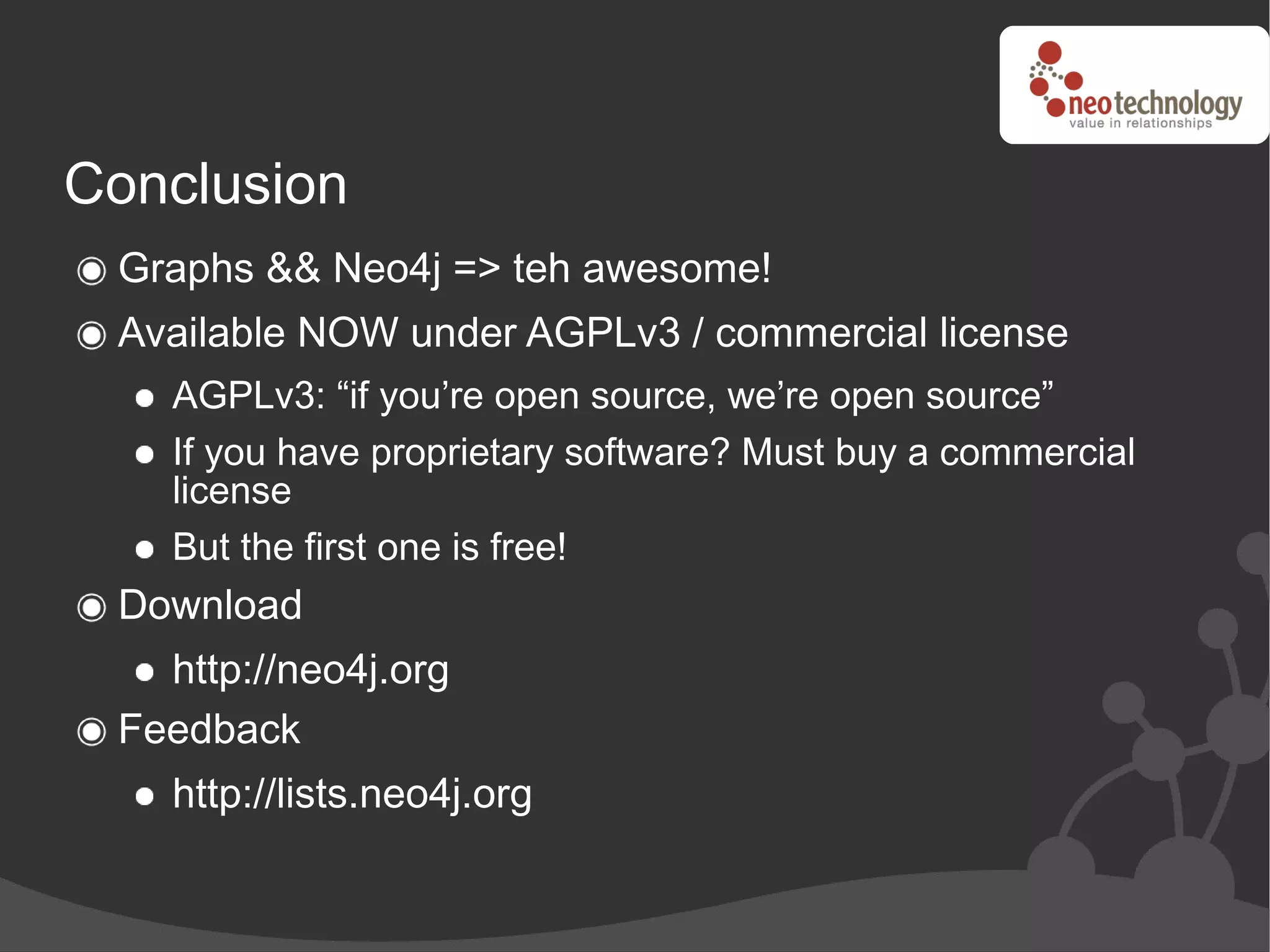 Conclusion
 Graphs && Neo4j => teh awesome!
 Available NOW under AGPLv3 / commercial license
   AGPLv3: “if you’re open source, we’re open source”
   If you have proprietary software? Must buy a commercial
   license
   But the first one is free!
 Download
   http://neo4j.org
 Feedback
   http://lists.neo4j.org
 