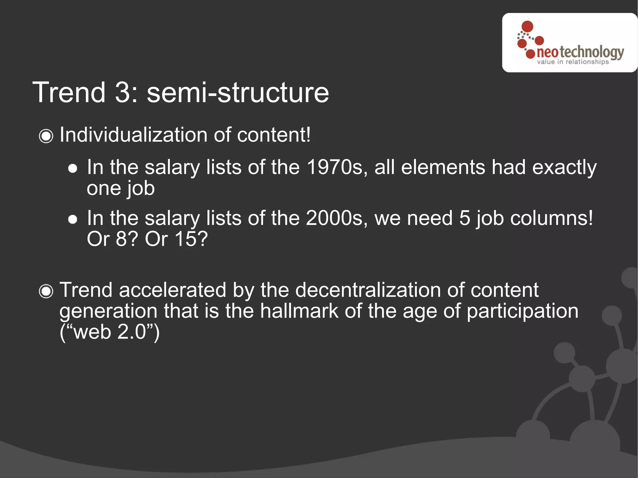 Trend 3: semi-structure
  Individualization of content!
     In the salary lists of the 1970s, all elements had exactly
     one job
     In the salary lists of the 2000s, we need 5 job columns!
     Or 8? Or 15?

  Trend accelerated by the decentralization of content
  generation that is the hallmark of the age of participation
  (“web 2.0”)
 