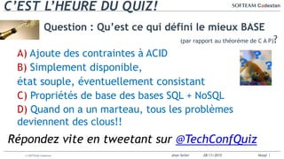 Jean-Seiler 28/11/2015 Nosql© SOFTEAM Cadextan
C’EST L’HEURE DU QUIZ!
Question : Qu’est ce qui défini le mieux BASE
(par rapport au théorème de C A P)?
A) Ajoute des contraintes à ACID
B) Simplement disponible,
état souple, éventuellement consistant
C) Propriétés de base des bases SQL + NoSQL
D) Quand on a un marteau, tous les problèmes
deviennent des clous!!
Répondez vite en tweetant sur @TechConfQuiz
 