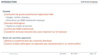 Jean-Seiler 28/11/2015 Nosql© SOFTEAM Cadextan
INTRODUCTION
2
Constat
│Avènement de grosses plateformes/application Web
• Google, twitter, Amazon…
• Alternative au SGBD relationnel classique
│Données hétérogènes
• Rigidité du modèle de données
│Limites des SGBD traditionnels
│Scalabilité verticale nécessite des couts important sur le hardware
Besoin de nouvelles approches
│Meilleure scalabilité dans des contextes distribués
│Gestion d’objet hétérogène ne répondant pas nécéssairement à un schéma défini
 