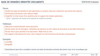 Jean-Seiler 28/11/2015 Nosql© SOFTEAM Cadextan
BASE DE DONNÉES ORIENTÉE DOCUMENTS
22
Forces
│ Variété de types de données et des opérations (y compris retourner seulement une partie des valeurs)
│ Performance de lecture avec latence faible
│ Simplifier la mise à jour d’un système avec le support de champs optionnels,
• Ajout / suppression de champs sans migration de modèle de données
Faiblesses
│ Opération transactionnelle mono document
│ Pas de notion de clé étrangère. Utilisation de pointeur au sein même du document ou de dénormalisation
│ Pas de mise à jour partielle d’un document. Mode tout ou rien.
│ Pas adapté à des besoins de mise à jour fréquent sur des structures de données volumineuses
Exemples
│ CouchDB,
│ MongoDB,
│ ElasticSearch peut être considéré comme une base de données orientée document mais ne le revendique pas.
 