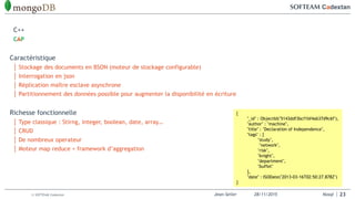Jean-Seiler 28/11/2015 Nosql© SOFTEAM Cadextan 23
C++
CAP
Caractéristique
│ Stockage des documents en BSON (moteur de stockage configurable)
│ Interrogation en json
│ Réplication maître esclave asynchrone
│ Partitionnement des données possible pour augmenter la disponibilité en écriture
Richesse fonctionnelle
│ Type classique : Stirng, integer, boolean, date, array…
│ CRUD
│ De nombreux operateur
│ Moteur map reduce + framework d’aggregation
{
"_id" : ObjectId("5143ddf3bcf1bf4ab37d9c6f"),
"author" : "machine",
"title" : "Declaration of Independence",
"tags" : [
"study",
"network",
"risk",
"knight",
"department",
"buffet"
],
"date" : ISODate("2013-03-16T02:50:27.878Z")
}
 