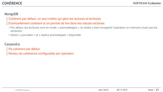 Jean-Seiler 28/11/2015 Nosql© SOFTEAM Cadextan
COHÉRENCE
MongoDB
│ Cohérent par défaut, un seul maître qui gère les lectures et écritures
│ Eventuellement cohérent si on permet de lire dans les nœuds esclaves
• Par défaut, les écritures sont en mode « acknowledged », le maître a bien enregistré l’opération en mémoire (mais pas les
esclaves)
• Option « journaled » et « replica acknowleged » disponible
Cassandra
│ Pa cohérent par défaut
│ Niveau de cohérence configurable par opération
27
 