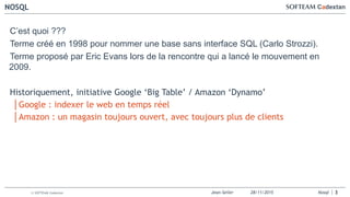 Jean-Seiler 28/11/2015 Nosql© SOFTEAM Cadextan
NOSQL
3
C’est quoi ???
Terme créé en 1998 pour nommer une base sans interface SQL (Carlo Strozzi).
Terme proposé par Eric Evans lors de la rencontre qui a lancé le mouvement en
2009.
Historiquement, initiative Google ‘Big Table’ / Amazon ‘Dynamo’
│Google : indexer le web en temps réel
│Amazon : un magasin toujours ouvert, avec toujours plus de clients
 