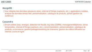 Jean-Seiler 28/11/2015 Nosql© SOFTEAM Cadextan
USE CASES
31
MongoDB
│Vue intégrée des données (plusieurs silos), internet of things (capteurs, etc.), applications mobiles,
analyse de données temps réel, personnalisation, catalogue de produits, portail (gestion de
contenus)
Cassandra
│Smart utilities (eau, énergie), détection de fraude, big data (CERN), messagerie/téléphonie, séries
temporelles, internet of things (capteurs, etc.), recommandation, personnalisation, catalogue de
produits, e-commerce, gestion/partage/streaming de chansons, gestion de vidéos diffusées sur
internet, cours en ligne
 