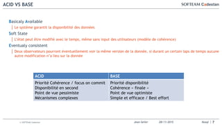 Jean-Seiler 28/11/2015 Nosql© SOFTEAM Cadextan
ACID VS BASE
7
Basicaly Available
│ Le système garantit la disponibilité des données
Soft State
│ L’état peut être modifié avec le temps, même sans input des utilisateurs (modèle de cohérence)
Eventualy consistent
│ Deux observateurs pourront éventuellement voir la même version de la donnée, si durant un certain laps de temps aucune
autre modification n’a lieu sur la donnée
ACID BASE
Priorité Cohérence / focus on commit
Disponibilité en second
Point de vue pessimiste
Mécanismes complexes
Priorité disponibilité
Cohérence « finale »
Point de vue optimiste
Simple et efficace / Best effort
 