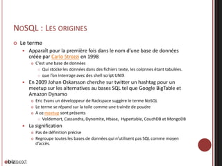 NOSQL : LES ORIGINES


Le terme


Apparaît pour la première fois dans le nom d’une base de données
créée par Carlo Strozzi en 1998




En 2009 Johan Oskarsson cherche sur twitter un hashtag pour un
meetup sur les alternatives au bases SQL tel que Google BigTable et
Amazon Dynamo






C’est une base de données
 Qui stocke les données dans des fichiers texte, les colonnes étant tabulées.
 que l’on interroge avec des shell script UNIX

Eric Evans un développeur de Rackspace suggère le terme NoSQL
Le terme se répand sur la toile comme une trainée de poudre
A ce meetup sont présents
 Voldemort, Cassandra, Dynomite, Hbase, Hypertable, CouchDB et MongoDB

La signification



Pas de définition précise
Regroupe toutes les bases de données qui n’utilisent pas SQL comme moyen
d’accès.

 