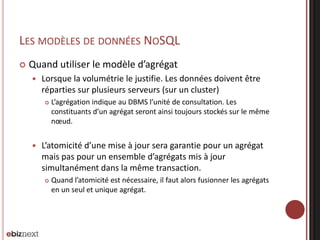 LES MODÈLES DE DONNÉES NOSQL


Quand utiliser le modèle d’agrégat


Lorsque la volumétrie le justifie. Les données doivent être
réparties sur plusieurs serveurs (sur un cluster)




L’agrégation indique au DBMS l’unité de consultation. Les
constituants d’un agrégat seront ainsi toujours stockés sur le même
nœud.

L’atomicité d’une mise à jour sera garantie pour un agrégat
mais pas pour un ensemble d’agrégats mis à jour
simultanément dans la même transaction.


Quand l’atomicité est nécessaire, il faut alors fusionner les agrégats
en un seul et unique agrégat.

 