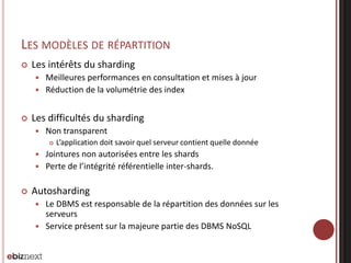 LES MODÈLES DE RÉPARTITION


Les intérêts du sharding
Meilleures performances en consultation et mises à jour
 Réduction de la volumétrie des index




Les difficultés du sharding


Non transparent


L’application doit savoir quel serveur contient quelle donnée

Jointures non autorisées entre les shards
 Perte de l’intégrité référentielle inter-shards.




Autosharding
Le DBMS est responsable de la répartition des données sur les
serveurs
 Service présent sur la majeure partie des DBMS NoSQL


 