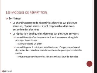 LES MODÈLES DE RÉPARTITION


Synthèse
Le sharding permet de répartir les données sur plusieurs
serveurs, chaque serveur étant responsable d’un sousensemble des données
 La réplication duplique les données sur plusieurs serveurs


Le modèle maitre/esclave consiste à avoir un serveur chargé de
propager les écritures
 Le maître reste un SPOF
 Le modèle point à point permet d’écrire sur n’importe quel nœud
du cluster. Les nœuds se coordonnent ensuite pour synchroniser les
copies
 Peut provoquer des conflits lors des mises à jour de données


 