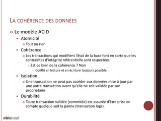 LA COHÉRENCE DES DONNÉES


Le modèle ACID


Atomicité




Tout ou rien

Cohérence


Les transactions qui modifient l’état de la base font en sorte que les
contraintes d’intégrité référentielle sont respectées
 Est-ce bien de la cohérence ? Non




Isolation




Conflit en lecture et en écriture toujours possible

Une transaction ne peut pas accéder aux données mise à jour par
une autre transaction avant qu’elle ne soit validée par son
propriétaire

Durabilité


Toute transaction validée (commitée) est assurée d’être prise en
compte quelque soit la panne (transaction logs).

 