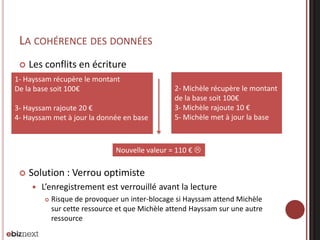 LA COHÉRENCE DES DONNÉES


Les conflits en écriture

1- Hayssam récupère le montant
De la base soit 100€
3- Hayssam rajoute 20 €
4- Hayssam met à jour la donnée en base

2- Michèle récupère le montant
de la base soit 100€
3- Michèle rajoute 10 €
5- Michèle met à jour la base

Nouvelle valeur = 110 € 


Solution : Verrou optimiste


L’enregistrement est verrouillé avant la lecture


Risque de provoquer un inter-blocage si Hayssam attend Michèle
sur cette ressource et que Michèle attend Hayssam sur une autre
ressource

 