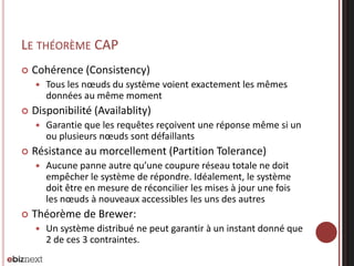 LE THÉORÈME CAP


Cohérence (Consistency)




Disponibilité (Availablity)




Garantie que les requêtes reçoivent une réponse même si un
ou plusieurs nœuds sont défaillants

Résistance au morcellement (Partition Tolerance)




Tous les nœuds du système voient exactement les mêmes
données au même moment

Aucune panne autre qu’une coupure réseau totale ne doit
empêcher le système de répondre. Idéalement, le système
doit être en mesure de réconcilier les mises à jour une fois
les nœuds à nouveaux accessibles les uns des autres

Théorème de Brewer:


Un système distribué ne peut garantir à un instant donné que
2 de ces 3 contraintes.

 