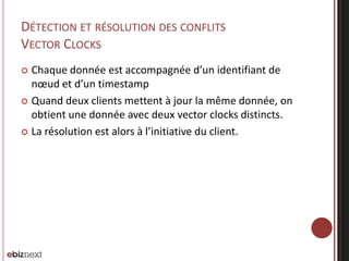 DÉTECTION ET RÉSOLUTION DES CONFLITS
VECTOR CLOCKS
Chaque donnée est accompagnée d’un identifiant de
nœud et d’un timestamp
 Quand deux clients mettent à jour la même donnée, on
obtient une donnée avec deux vector clocks distincts.
 La résolution est alors à l’initiative du client.


 