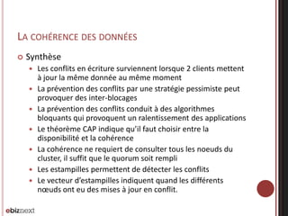 LA COHÉRENCE DES DONNÉES


Synthèse








Les conflits en écriture surviennent lorsque 2 clients mettent
à jour la même donnée au même moment
La prévention des conflits par une stratégie pessimiste peut
provoquer des inter-blocages
La prévention des conflits conduit à des algorithmes
bloquants qui provoquent un ralentissement des applications
Le théorème CAP indique qu’il faut choisir entre la
disponibilité et la cohérence
La cohérence ne requiert de consulter tous les noeuds du
cluster, il suffit que le quorum soit rempli
Les estampilles permettent de détecter les conflits
Le vecteur d’estampilles indiquent quand les différents
nœuds ont eu des mises à jour en conflit.

 
